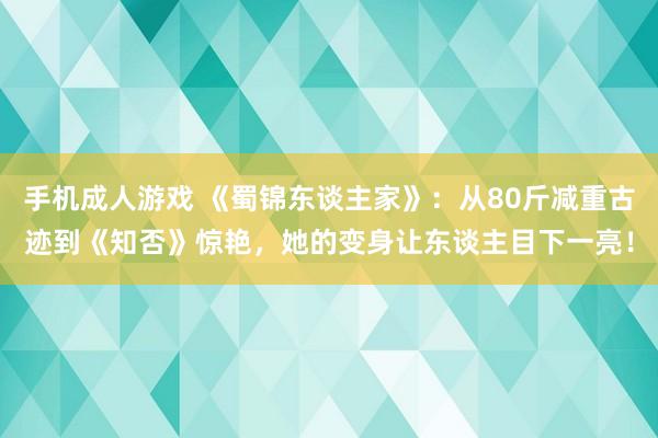 手机成人游戏 《蜀锦东谈主家》：从80斤减重古迹到《知否》惊艳，她的变身让东谈主目下一亮！
