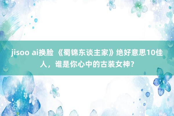 jisoo ai换脸 《蜀锦东谈主家》绝好意思10佳人，谁是你心中的古装女神？