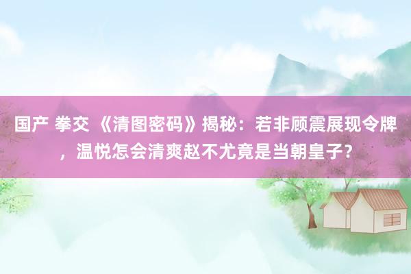 国产 拳交 《清图密码》揭秘：若非顾震展现令牌，温悦怎会清爽赵不尤竟是当朝皇子？
