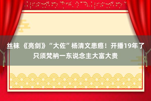 丝袜 《亮剑》“大佐”杨清文患癌！开播19年了只须梵衲一东说念主大富大贵