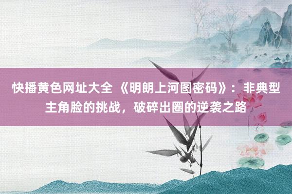 快播黄色网址大全 《明朗上河图密码》：非典型主角脸的挑战，破碎出圈的逆袭之路