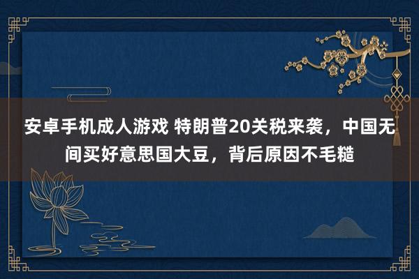安卓手机成人游戏 特朗普20关税来袭，中国无间买好意思国大豆，背后原因不毛糙
