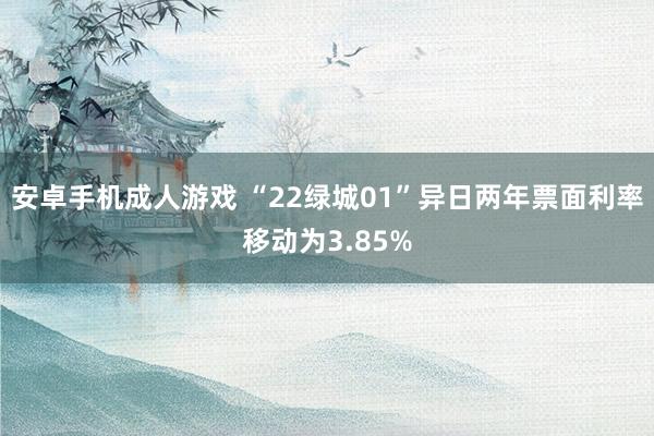 安卓手机成人游戏 “22绿城01”异日两年票面利率移动为3.85%