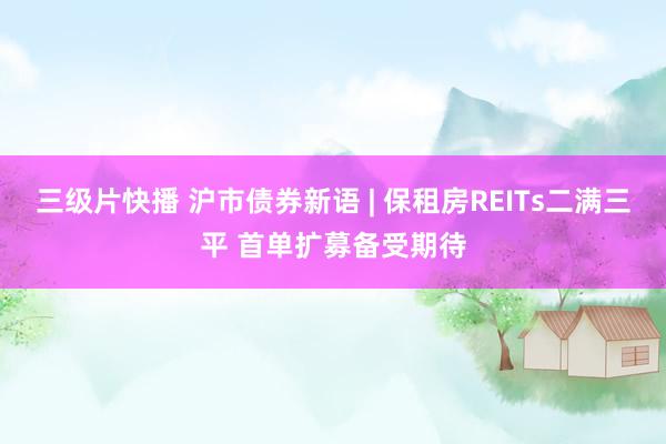 三级片快播 沪市债券新语 | 保租房REITs二满三平 首单扩募备受期待