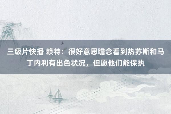 三级片快播 赖特：很好意思瞻念看到热苏斯和马丁内利有出色状况，但愿他们能保执