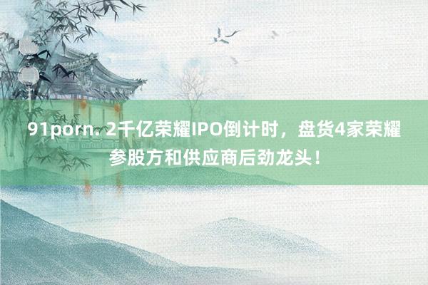 91porn. 2千亿荣耀IPO倒计时，盘货4家荣耀参股方和供应商后劲龙头！