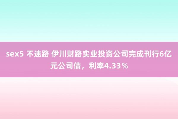 sex5 不迷路 伊川财路实业投资公司完成刊行6亿元公司债，利率4.33％