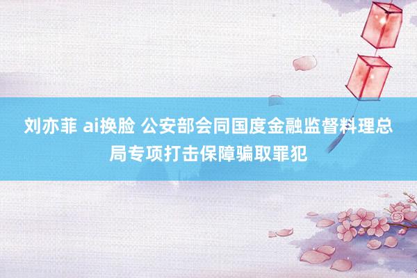 刘亦菲 ai换脸 公安部会同国度金融监督料理总局专项打击保障骗取罪犯