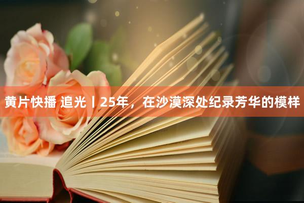 黄片快播 追光丨25年，在沙漠深处纪录芳华的模样