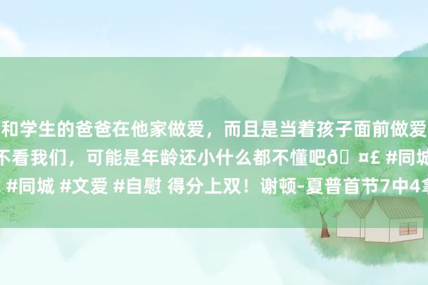 和学生的爸爸在他家做爱，而且是当着孩子面前做爱，太刺激了，孩子完全不看我们，可能是年龄还小什么都不懂吧🤣 #同城 #文爱 #自慰 得分上双！谢顿-夏普首节7中4拿下两队最高11分