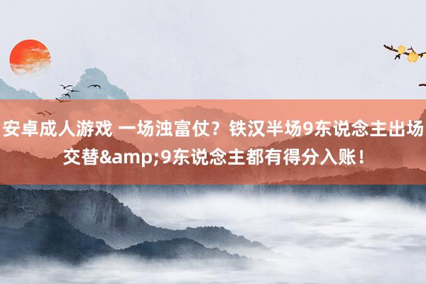 安卓成人游戏 一场浊富仗？铁汉半场9东说念主出场交替&9东说念主都有得分入账！