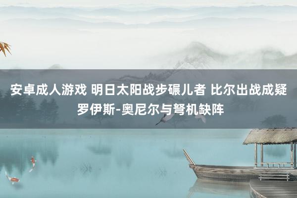 安卓成人游戏 明日太阳战步碾儿者 比尔出战成疑 罗伊斯-奥尼尔与弩机缺阵
