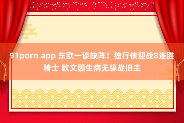 91porn app 东欧一谈缺阵！独行侠迎战8连胜骑士 欧文因生病无缘战旧主