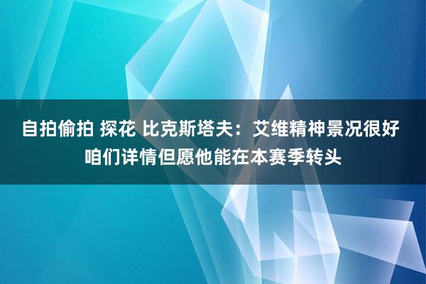 自拍偷拍 探花 比克斯塔夫：艾维精神景况很好 咱们详情但愿他能在本赛季转头