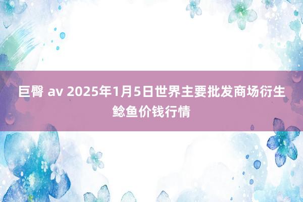 巨臀 av 2025年1月5日世界主要批发商场衍生鲶鱼价钱行情