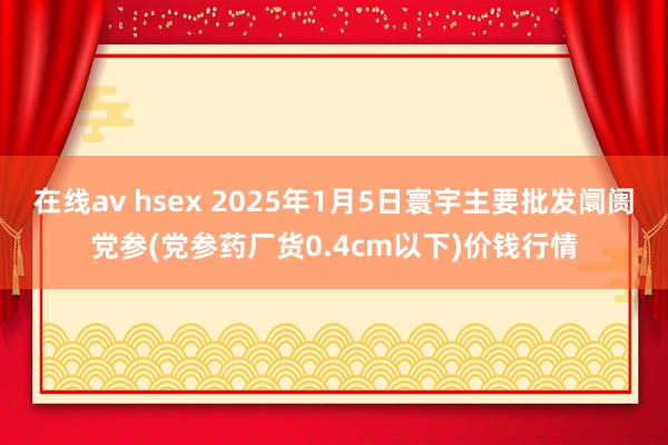 在线av hsex 2025年1月5日寰宇主要批发阛阓党参(党参药厂货0.4cm以下)价钱行情