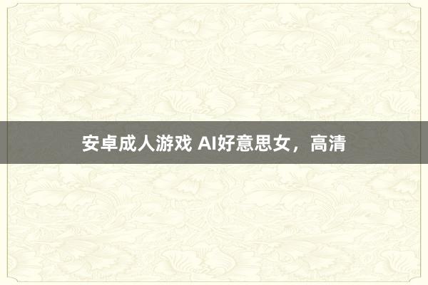 安卓成人游戏 AI好意思女，高清