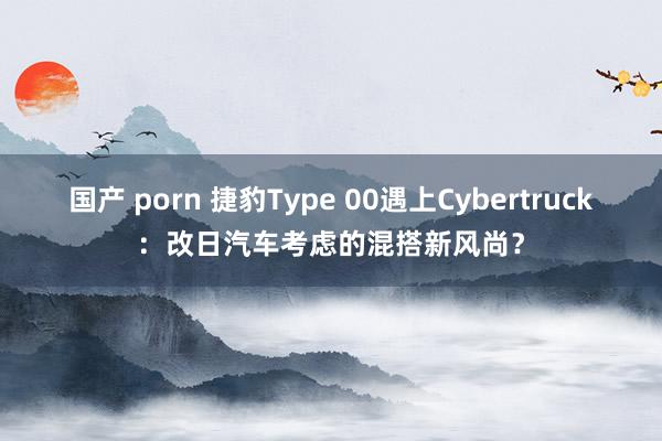 国产 porn 捷豹Type 00遇上Cybertruck：改日汽车考虑的混搭新风尚？