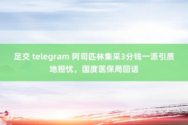 足交 telegram 阿司匹林集采3分钱一派引质地担忧，国度医保局回话