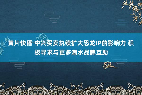 黄片快播 中兴买卖执续扩大恐龙IP的影响力 积极寻求与更多潮水品牌互助