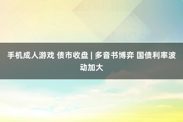 手机成人游戏 债市收盘 | 多音书博弈 国债利率波动加大