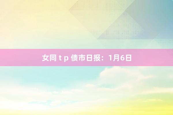 女同 t p 债市日报：1月6日
