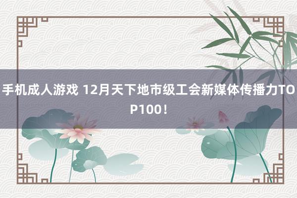手机成人游戏 12月天下地市级工会新媒体传播力TOP100！