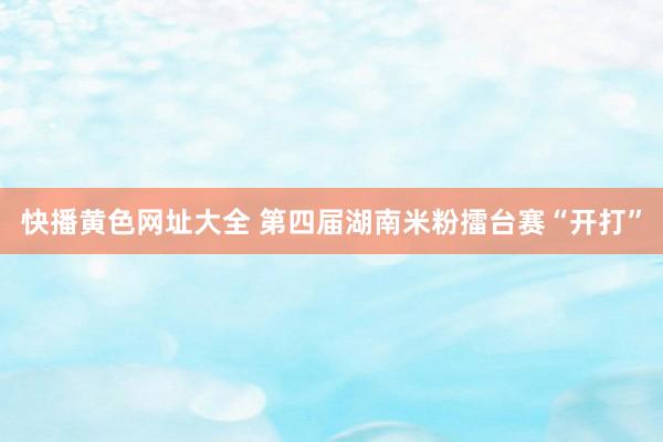 快播黄色网址大全 第四届湖南米粉擂台赛“开打”