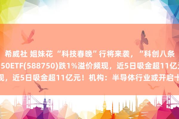 希威社 姐妹花 “科技春晚”行将来袭，“科创八条”大音书！科创芯片50ETF(588750)跌1%溢价频现，近5日吸金超11亿元！机构：半导体行业或开启十年大周期