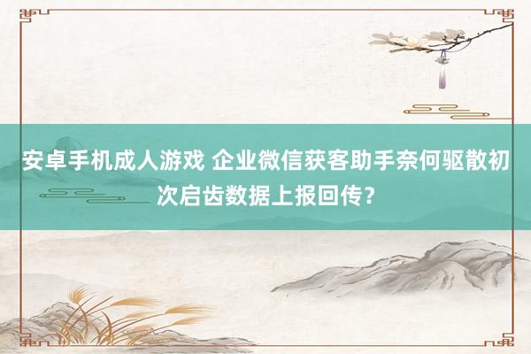 安卓手机成人游戏 企业微信获客助手奈何驱散初次启齿数据上报回传？