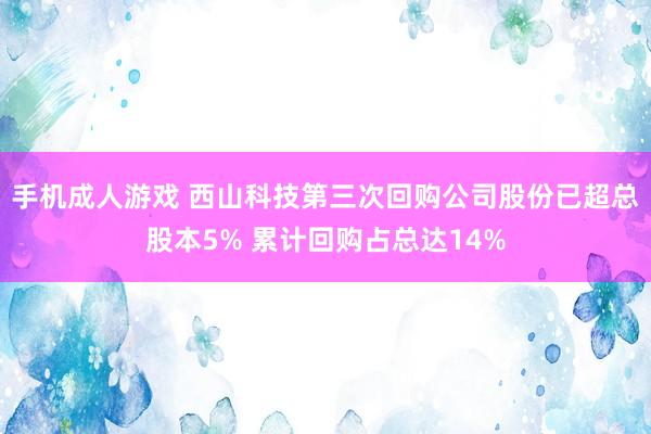 手机成人游戏 西山科技第三次回购公司股份已超总股本5% 累计回购占总达14%