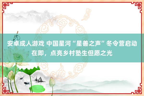 安卓成人游戏 中国星河“星善之声”冬令营启动在即，点亮乡村塾生但愿之光