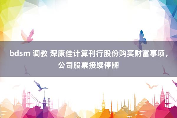 bdsm 调教 深康佳计算刊行股份购买财富事项，公司股票接续停牌