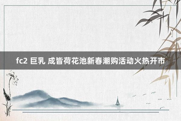 fc2 巨乳 成皆荷花池新春潮购活动火热开市