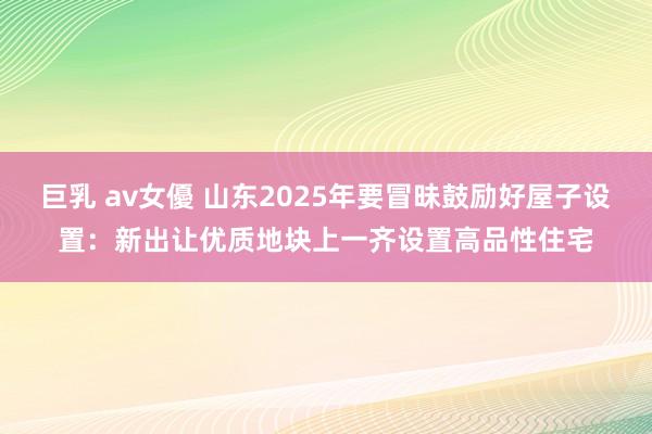 巨乳 av女優 山东2025年要冒昧鼓励好屋子设置：新出让优质地块上一齐设置高品性住宅