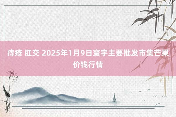 痔疮 肛交 2025年1月9日寰宇主要批发市集芒果价钱行情