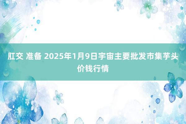 肛交 准备 2025年1月9日宇宙主要批发市集芋头价钱行情