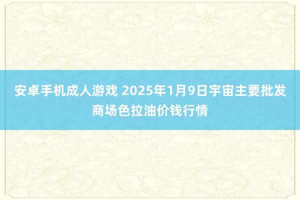 安卓手机成人游戏 2025年1月9日宇宙主要批发商场色拉油价钱行情