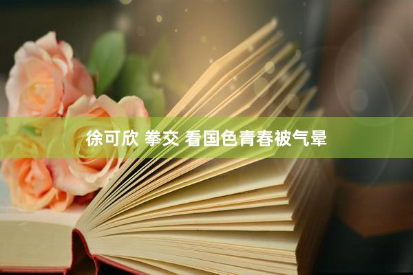 徐可欣 拳交 看国色青春被气晕