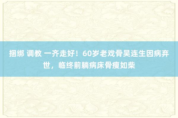 捆绑 调教 一齐走好！60岁老戏骨吴连生因病弃世，临终前躺病床骨瘦如柴