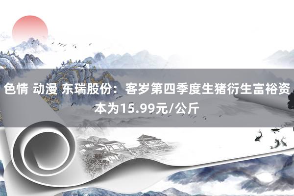 色情 动漫 东瑞股份：客岁第四季度生猪衍生富裕资本为15.99元/公斤