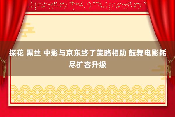 探花 黑丝 中影与京东终了策略相助 鼓舞电影耗尽扩容升级