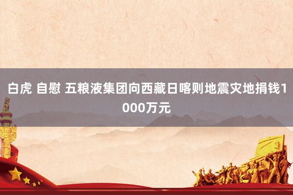 白虎 自慰 五粮液集团向西藏日喀则地震灾地捐钱1000万元