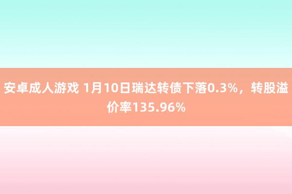 安卓成人游戏 1月10日瑞达转债下落0.3%，转股溢价率135.96%