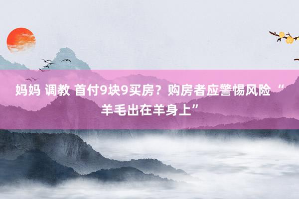 妈妈 调教 首付9块9买房？购房者应警惕风险 “羊毛出在羊身上”