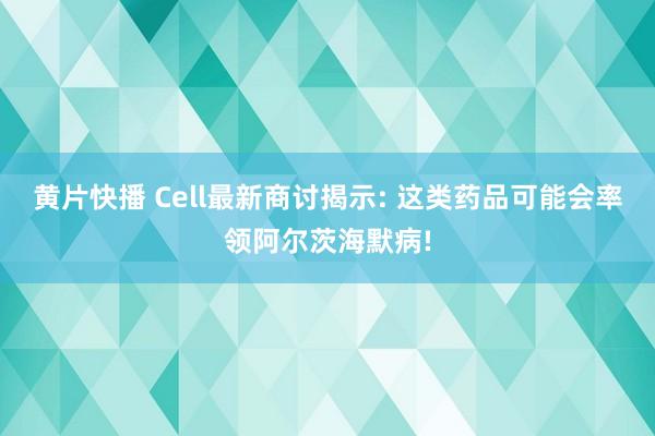黄片快播 Cell最新商讨揭示: 这类药品可能会率领阿尔茨海默病!