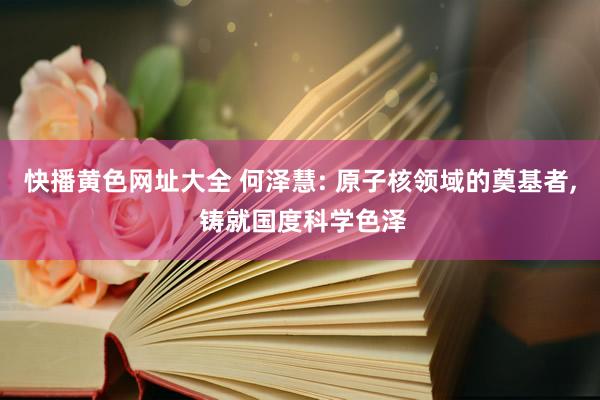 快播黄色网址大全 何泽慧: 原子核领域的奠基者， 铸就国度科学色泽