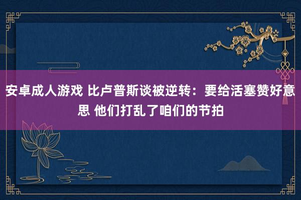 安卓成人游戏 比卢普斯谈被逆转：要给活塞赞好意思 他们打乱了咱们的节拍