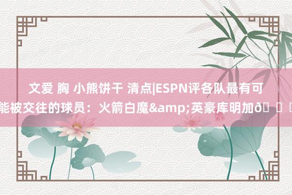 文爱 胸 小熊饼干 清点|ESPN评各队最有可能被交往的球员：火箭白魔&英豪库明加👀