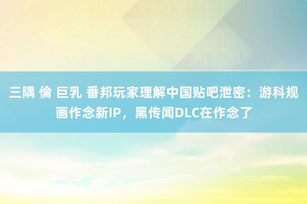 三隅 倫 巨乳 番邦玩家理解中国贴吧泄密：游科规画作念新IP，黑传闻DLC在作念了